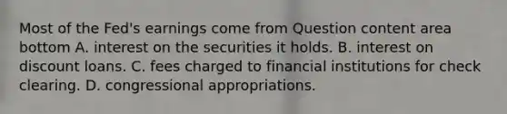 Most of the​ Fed's earnings come from Question content area bottom A. interest on the securities it holds. B. interest on discount loans. C. fees charged to financial institutions for check clearing. D. congressional appropriations.