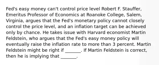 Fed's easy money​ can't control price level Robert F.​ Stauffer, Emeritus Professor of Economics at Roanoke​ College, Salem,​ Virginia, argues that the​ Fed's <a href='https://www.questionai.com/knowledge/kEE0G7Llsx-monetary-policy' class='anchor-knowledge'>monetary policy</a> cannot closely control the price​ level, and an inflation target can be achieved only by chance. He takes issue with Harvard economist Martin​ Feldstein, who argues that the​ Fed's easy money policy will eventually raise the inflation rate to <a href='https://www.questionai.com/knowledge/keWHlEPx42-more-than' class='anchor-knowledge'>more than</a> 3 percent. Martin Feldstein might be right if​ _______. If Martin Feldstein is​ correct, then he is implying that​ _______.