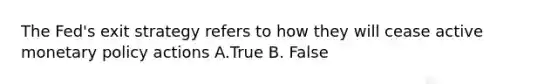 The Fed's exit strategy refers to how they will cease active monetary policy actions A.True B. False