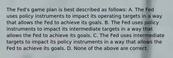 The​ Fed's game plan is best described as​ follows: A. The Fed uses policy instruments to impact its operating targets in a way that allows the Fed to achieve its goals. B. The Fed uses policy instruments to impact its intermediate targets in a way that allows the Fed to achieve its goals. C. The Fed uses intermediate targets to impact its policy instruments in a way that allows the Fed to achieve its goals. D. None of the above are correct.