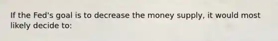 If the Fed's goal is to decrease the money supply, it would most likely decide to: