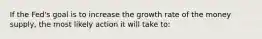 If the Fed's goal is to increase the growth rate of the money supply, the most likely action it will take to: