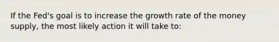 If the Fed's goal is to increase the growth rate of the money supply, the most likely action it will take to: