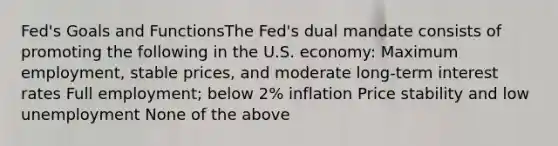 Fed's Goals and FunctionsThe Fed's dual mandate consists of promoting the following in the U.S. economy: Maximum employment, stable prices, and moderate long-term interest rates Full employment; below 2% inflation Price stability and low unemployment None of the above