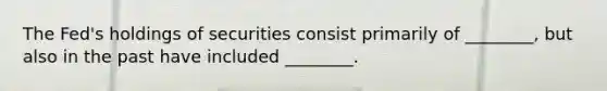 The Fed's holdings of securities consist primarily of ________, but also in the past have included ________.