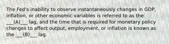 The​ Fed's inability to observe instantaneously changes in​ GDP, inflation, or other economic variables is referred to as the ___(A)___ lag, and the time that is required for monetary policy changes to affect​ output, employment, or inflation is known as the ___(B)___ lag.