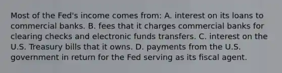 Most of the Fed's income comes from: A. interest on its loans to commercial banks. B. fees that it charges commercial banks for clearing checks and electronic funds transfers. C. interest on the U.S. Treasury bills that it owns. D. payments from the U.S. government in return for the Fed serving as its fiscal agent.