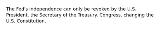 The Fed's independence can only be revoked by the U.S. President. the Secretary of the Treasury. Congress. changing the U.S. Constitution.