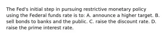 The Fed's initial step in pursuing restrictive <a href='https://www.questionai.com/knowledge/kEE0G7Llsx-monetary-policy' class='anchor-knowledge'>monetary policy</a> using the Federal funds rate is to: A. announce a higher target. B. sell bonds to banks and the public. C. raise the discount rate. D. raise the prime interest rate.