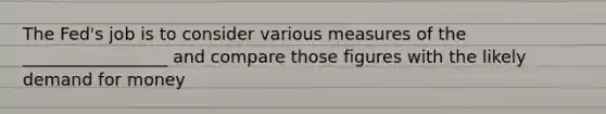 The Fed's job is to consider various measures of the _________________ and compare those figures with the likely demand for money