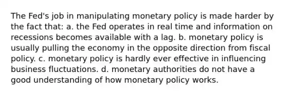 The Fed's job in manipulating monetary policy is made harder by the fact that: a. the Fed operates in real time and information on recessions becomes available with a lag. b. monetary policy is usually pulling the economy in the opposite direction from fiscal policy. c. monetary policy is hardly ever effective in influencing business fluctuations. d. monetary authorities do not have a good understanding of how monetary policy works.