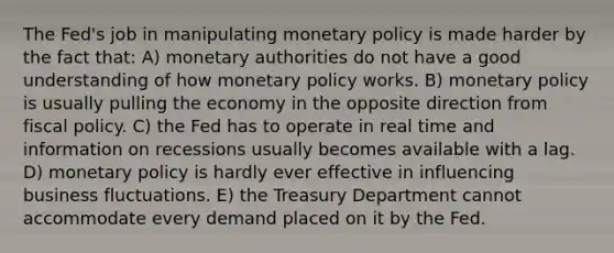 The Fed's job in manipulating monetary policy is made harder by the fact that: A) monetary authorities do not have a good understanding of how monetary policy works. B) monetary policy is usually pulling the economy in the opposite direction from fiscal policy. C) the Fed has to operate in real time and information on recessions usually becomes available with a lag. D) monetary policy is hardly ever effective in influencing business fluctuations. E) the Treasury Department cannot accommodate every demand placed on it by the Fed.