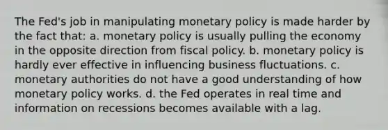 The Fed's job in manipulating monetary policy is made harder by the fact that: a. monetary policy is usually pulling the economy in the opposite direction from fiscal policy. b. monetary policy is hardly ever effective in influencing business fluctuations. c. monetary authorities do not have a good understanding of how monetary policy works. d. the Fed operates in real time and information on recessions becomes available with a lag.