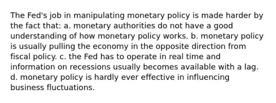 The Fed's job in manipulating monetary policy is made harder by the fact that: a. monetary authorities do not have a good understanding of how monetary policy works. b. monetary policy is usually pulling the economy in the opposite direction from fiscal policy. c. the Fed has to operate in real time and information on recessions usually becomes available with a lag. d. monetary policy is hardly ever effective in influencing business fluctuations.