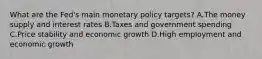 What are the​ Fed's main monetary policy​ targets? A.The money supply and interest rates B.Taxes and government spending C.Price stability and economic growth D.High employment and economic growth