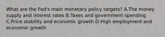 What are the​ Fed's main monetary policy​ targets? A.The money supply and interest rates B.Taxes and government spending C.Price stability and economic growth D.High employment and economic growth