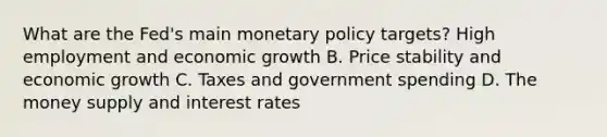 What are the​ Fed's main monetary policy​ targets? High employment and economic growth B. Price stability and economic growth C. Taxes and government spending D. The money supply and interest rates