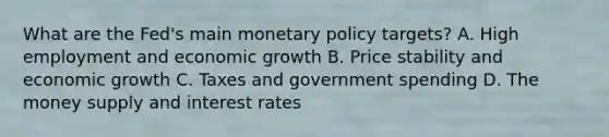 What are the​ Fed's main monetary policy​ targets? A. High employment and economic growth B. Price stability and economic growth C. Taxes and government spending D. The money supply and interest rates