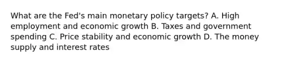 What are the​ Fed's main monetary policy​ targets? A. High employment and economic growth B. Taxes and government spending C. Price stability and economic growth D. The money supply and interest rates