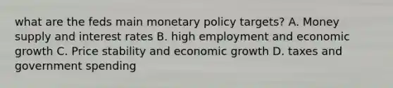 what are the feds main <a href='https://www.questionai.com/knowledge/kEE0G7Llsx-monetary-policy' class='anchor-knowledge'>monetary policy</a> targets? A. Money supply and interest rates B. high employment and economic growth C. Price stability and economic growth D. taxes and government spending