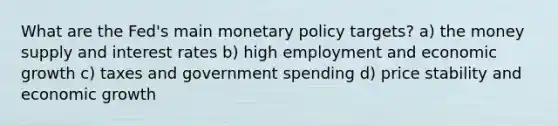 What are the Fed's main monetary policy targets? a) the money supply and interest rates b) high employment and economic growth c) taxes and government spending d) price stability and economic growth