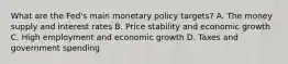 What are the​ Fed's main monetary policy​ targets? A. The money supply and interest rates B. Price stability and economic growth C. High employment and economic growth D. Taxes and government spending