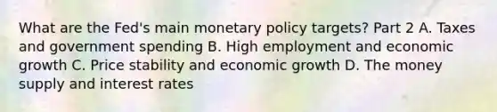 What are the​ Fed's main monetary policy​ targets? Part 2 A. Taxes and government spending B. High employment and economic growth C. Price stability and economic growth D. The money supply and interest rates