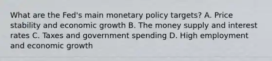 What are the​ Fed's main monetary policy​ targets? A. Price stability and economic growth B. The money supply and interest rates C. Taxes and government spending D. High employment and economic growth