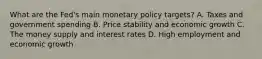 What are the​ Fed's main monetary policy​ targets? A. Taxes and government spending B. Price stability and economic growth C. The money supply and interest rates D. High employment and economic growth