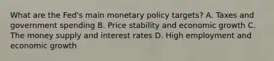 What are the​ Fed's main <a href='https://www.questionai.com/knowledge/kEE0G7Llsx-monetary-policy' class='anchor-knowledge'>monetary policy</a>​ targets? A. Taxes and government spending B. Price stability and economic growth C. The money supply and interest rates D. High employment and economic growth