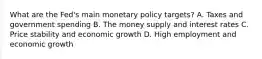 What are the​ Fed's main monetary policy​ targets? A. Taxes and government spending B. The money supply and interest rates C. Price stability and economic growth D. High employment and economic growth