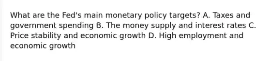 What are the​ Fed's main monetary policy​ targets? A. Taxes and government spending B. The money supply and interest rates C. Price stability and economic growth D. High employment and economic growth