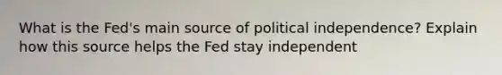 What is the Fed's main source of political independence? Explain how this source helps the Fed stay independent