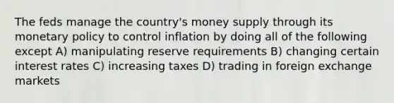 The feds manage the country's money supply through its monetary policy to control inflation by doing all of the following except A) manipulating reserve requirements B) changing certain interest rates C) increasing taxes D) trading in foreign exchange markets