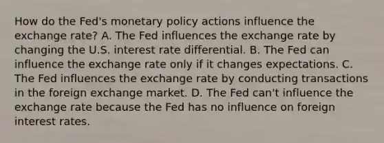 How do the​ Fed's <a href='https://www.questionai.com/knowledge/kEE0G7Llsx-monetary-policy' class='anchor-knowledge'>monetary policy</a> actions influence the exchange​ rate? A. The Fed influences the exchange rate by changing the U.S. interest rate differential. B. The Fed can influence the exchange rate only if it changes expectations. C. The Fed influences the exchange rate by conducting transactions in the foreign exchange market. D. The Fed​ can't influence the exchange rate because the Fed has no influence on foreign interest rates.