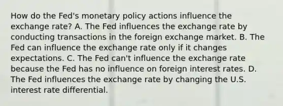 How do the​ Fed's <a href='https://www.questionai.com/knowledge/kEE0G7Llsx-monetary-policy' class='anchor-knowledge'>monetary policy</a> actions influence the exchange​ rate? A. The Fed influences the exchange rate by conducting transactions in the foreign exchange market. B. The Fed can influence the exchange rate only if it changes expectations. C. The Fed​ can't influence the exchange rate because the Fed has no influence on foreign interest rates. D. The Fed influences the exchange rate by changing the U.S. interest rate differential.