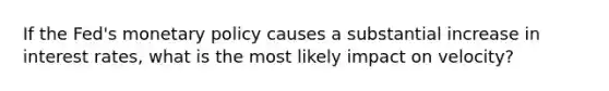 If the Fed's monetary policy causes a substantial increase in interest rates, what is the most likely impact on velocity?