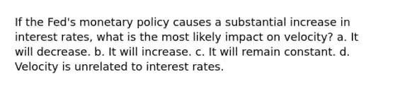 If the Fed's monetary policy causes a substantial increase in interest rates, what is the most likely impact on velocity? a. It will decrease. b. It will increase. c. It will remain constant. d. Velocity is unrelated to interest rates.