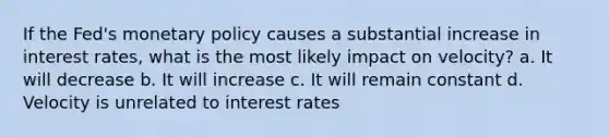 If the Fed's monetary policy causes a substantial increase in interest rates, what is the most likely impact on velocity? a. It will decrease b. It will increase c. It will remain constant d. Velocity is unrelated to interest rates