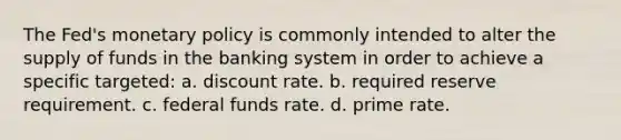 The Fed's monetary policy is commonly intended to alter the supply of funds in the banking system in order to achieve a specific targeted: a. ​discount rate. b. ​required reserve requirement. c. ​federal funds rate. d. ​prime rate.