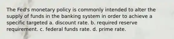 The Fed's monetary policy is commonly intended to alter the supply of funds in the banking system in order to achieve a specific targeted a. discount rate. b. required reserve requirement. c. federal funds rate. d. prime rate.