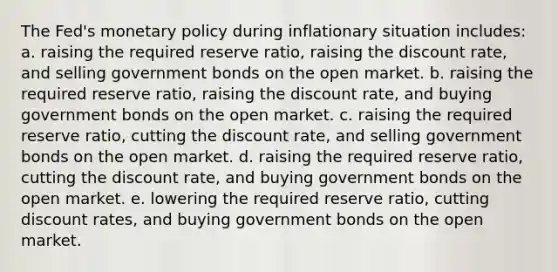 The Fed's monetary policy during inflationary situation includes: a. raising the required reserve ratio, raising the discount rate, and selling government bonds on the open market. b. raising the required reserve ratio, raising the discount rate, and buying government bonds on the open market. c. raising the required reserve ratio, cutting the discount rate, and selling government bonds on the open market. d. raising the required reserve ratio, cutting the discount rate, and buying government bonds on the open market. e. lowering the required reserve ratio, cutting discount rates, and buying government bonds on the open market.