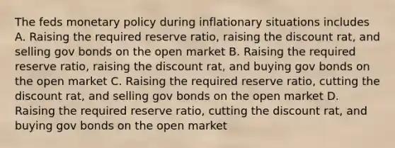 The feds monetary policy during inflationary situations includes A. Raising the required reserve ratio, raising the discount rat, and selling gov bonds on the open market B. Raising the required reserve ratio, raising the discount rat, and buying gov bonds on the open market C. Raising the required reserve ratio, cutting the discount rat, and selling gov bonds on the open market D. Raising the required reserve ratio, cutting the discount rat, and buying gov bonds on the open market