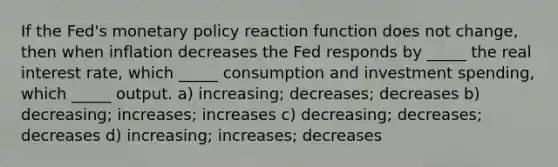 If the Fed's monetary policy reaction function does not change, then when inflation decreases the Fed responds by _____ the real interest rate, which _____ consumption and investment spending, which _____ output. a) increasing; decreases; decreases b) decreasing; increases; increases c) decreasing; decreases; decreases d) increasing; increases; decreases