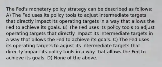 The Fed's monetary policy strategy can be described as follows: A) The Fed uses its policy tools to adjust intermediate targets that directly impact its operating targets in a way that allows the Fed to achieve its goals. B) The Fed uses its policy tools to adjust operating targets that directly impact its intermediate targets in a way that allows the Fed to achieve its goals. C) The Fed uses its operating targets to adjust its intermediate targets that directly impact its policy tools in a way that allows the Fed to achieve its goals. D) None of the above.