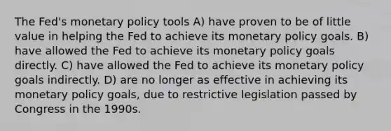 The Fed's <a href='https://www.questionai.com/knowledge/kEE0G7Llsx-monetary-policy' class='anchor-knowledge'>monetary policy</a> tools A) have proven to be of little value in helping the Fed to achieve its monetary policy goals. B) have allowed the Fed to achieve its monetary policy goals directly. C) have allowed the Fed to achieve its monetary policy goals indirectly. D) are no longer as effective in achieving its monetary policy goals, due to restrictive legislation passed by Congress in the 1990s.