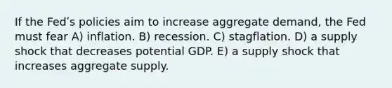 If the Fedʹs policies aim to increase aggregate demand, the Fed must fear A) inflation. B) recession. C) stagflation. D) a supply shock that decreases potential GDP. E) a supply shock that increases aggregate supply.