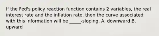 If the Fed's policy reaction function contains 2 variables, the real interest rate and the inflation rate, then the curve associated with this information will be _____-sloping. A. downward B. upward