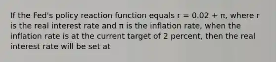 If the Fed's policy reaction function equals r = 0.02 + π, where r is the real interest rate and π is the inflation rate, when the inflation rate is at the current target of 2 percent, then the real interest rate will be set at