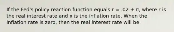 If the Fed's policy reaction function equals r = .02 + π, where r is the real interest rate and π is the inflation rate. When the inflation rate is zero, then the real interest rate will be: